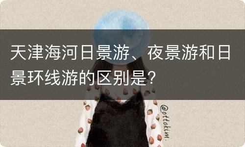 天津海河日景游、夜景游和日景环线游的区别是?