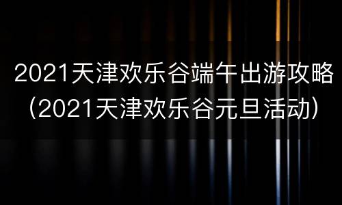 2021天津欢乐谷端午出游攻略（2021天津欢乐谷元旦活动）