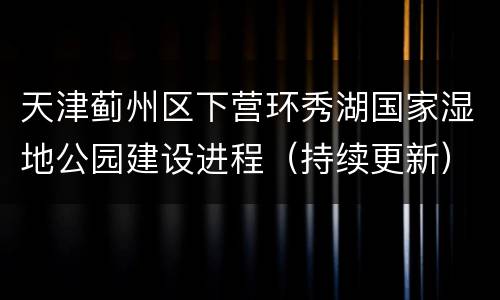 天津蓟州区下营环秀湖国家湿地公园建设进程（持续更新）