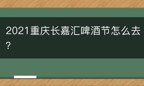 2021重庆长嘉汇啤酒节怎么去？