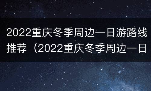 2022重庆冬季周边一日游路线推荐（2022重庆冬季周边一日游路线推荐图）