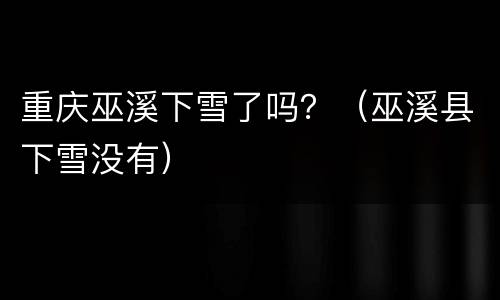 重庆巫溪下雪了吗？（巫溪县下雪没有）