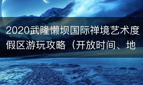 2020武隆懒坝国际禅境艺术度假区游玩攻略（开放时间、地点、门票）