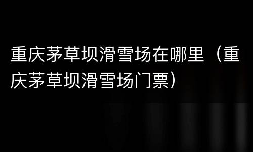 重庆茅草坝滑雪场在哪里（重庆茅草坝滑雪场门票）