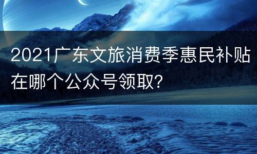 2021广东文旅消费季惠民补贴在哪个公众号领取？