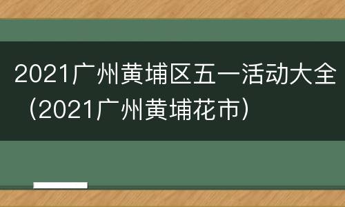 2021广州黄埔区五一活动大全（2021广州黄埔花市）
