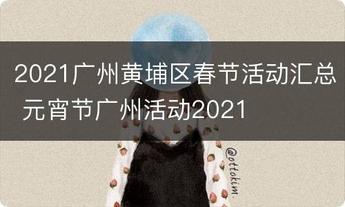 2021广州黄埔区春节活动汇总 元宵节广州活动2021