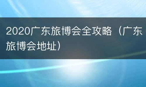 2020广东旅博会全攻略（广东旅博会地址）