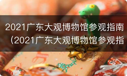 2021广东大观博物馆参观指南（2021广东大观博物馆参观指南解读）
