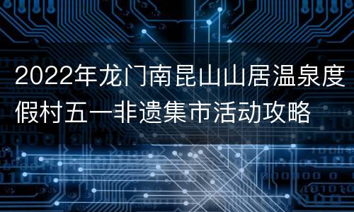 2022年龙门南昆山山居温泉度假村五一非遗集市活动攻略