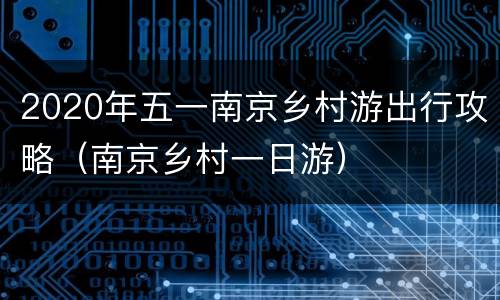 2020年五一南京乡村游出行攻略（南京乡村一日游）
