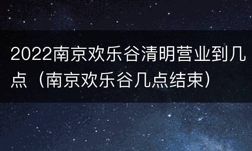 2022南京欢乐谷清明营业到几点（南京欢乐谷几点结束）
