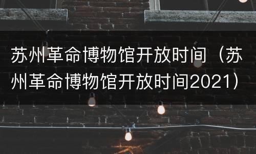 苏州革命博物馆开放时间（苏州革命博物馆开放时间2021）