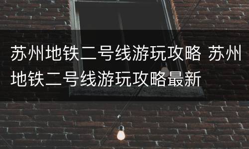 苏州地铁二号线游玩攻略 苏州地铁二号线游玩攻略最新