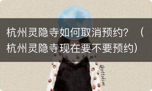 杭州灵隐寺如何取消预约？（杭州灵隐寺现在要不要预约）