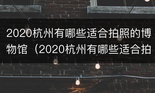 2020杭州有哪些适合拍照的博物馆（2020杭州有哪些适合拍照的博物馆名字）