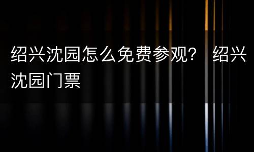 绍兴沈园怎么免费参观？ 绍兴沈园门票