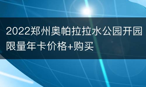 2022郑州奥帕拉拉水公园开园限量年卡价格+购买