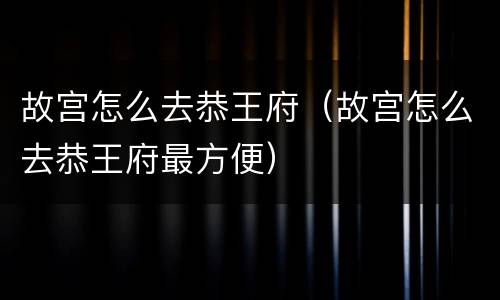 故宫怎么去恭王府（故宫怎么去恭王府最方便）