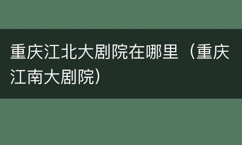 重庆江北大剧院在哪里（重庆江南大剧院）