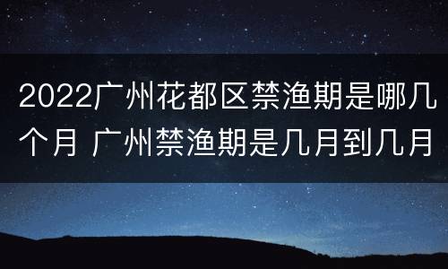 2022广州花都区禁渔期是哪几个月 广州禁渔期是几月到几月