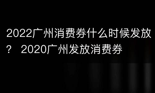 2022广州消费券什么时候发放？ 2020广州发放消费券