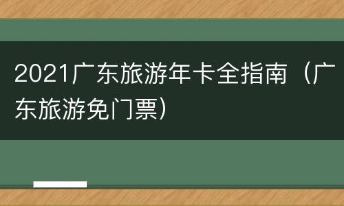 2021广东旅游年卡全指南（广东旅游免门票）