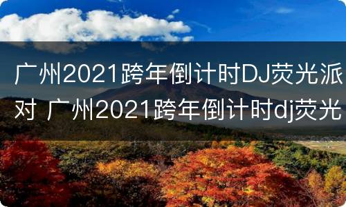 广州2021跨年倒计时DJ荧光派对 广州2021跨年倒计时dj荧光派对视频