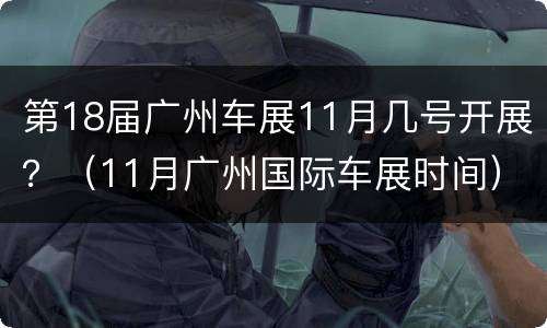 第18届广州车展11月几号开展？（11月广州国际车展时间）