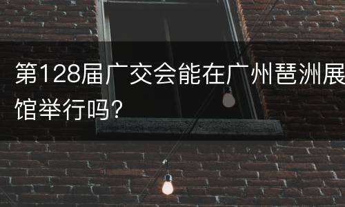 第128届广交会能在广州琶洲展馆举行吗?