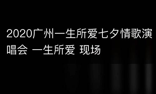 2020广州一生所爱七夕情歌演唱会 一生所爱 现场
