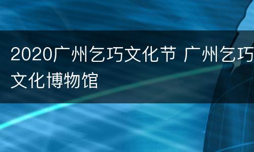 2020广州乞巧文化节 广州乞巧文化博物馆