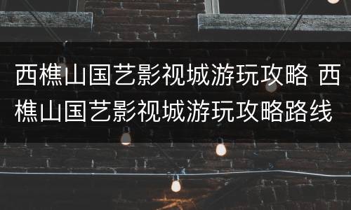西樵山国艺影视城游玩攻略 西樵山国艺影视城游玩攻略路线