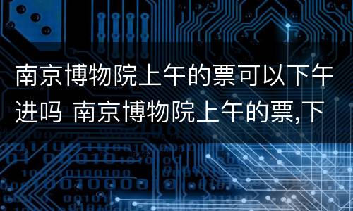 南京博物院上午的票可以下午进吗 南京博物院上午的票,下午能不能进