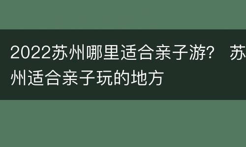 2022苏州哪里适合亲子游？ 苏州适合亲子玩的地方
