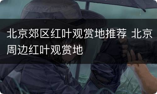北京郊区红叶观赏地推荐 北京周边红叶观赏地