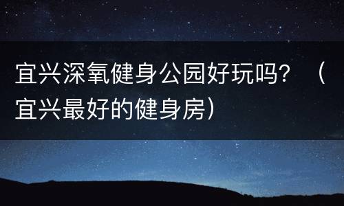 宜兴深氧健身公园好玩吗？（宜兴最好的健身房）