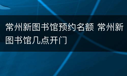 常州新图书馆预约名额 常州新图书馆几点开门