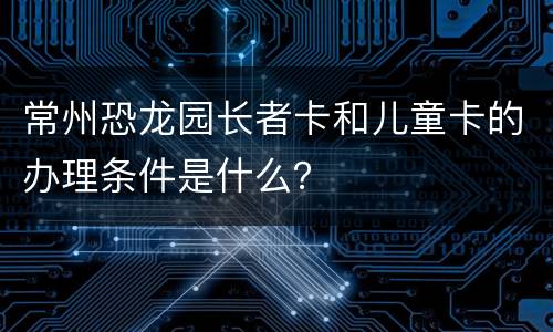 常州恐龙园长者卡和儿童卡的办理条件是什么？