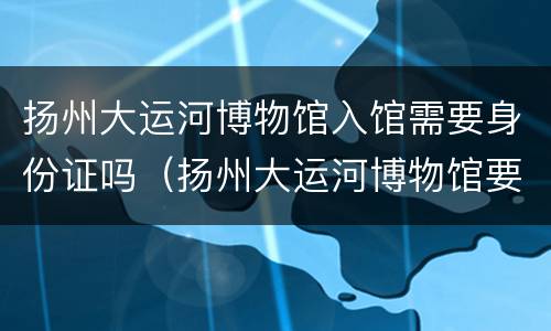 扬州大运河博物馆入馆需要身份证吗（扬州大运河博物馆要身份证才能进吗）