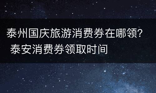 泰州国庆旅游消费券在哪领？ 泰安消费券领取时间