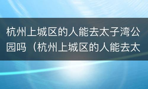 杭州上城区的人能去太子湾公园吗（杭州上城区的人能去太子湾公园吗现在）