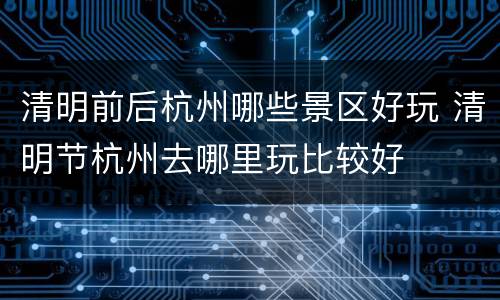 清明前后杭州哪些景区好玩 清明节杭州去哪里玩比较好