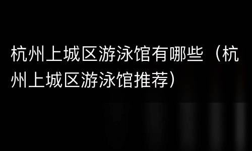 杭州上城区游泳馆有哪些（杭州上城区游泳馆推荐）