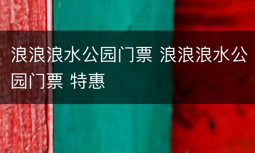 浪浪浪水公园门票 浪浪浪水公园门票 特惠
