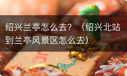绍兴兰亭怎么去？（绍兴北站到兰亭风景区怎么去）
