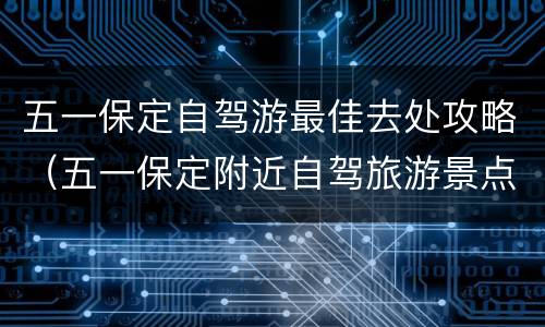 五一保定自驾游最佳去处攻略（五一保定附近自驾旅游景点）