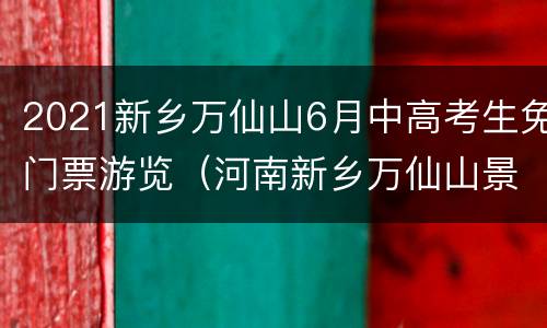 2021新乡万仙山6月中高考生免门票游览（河南新乡万仙山景区门票价格）