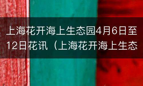 上海花开海上生态园4月6日至12日花讯（上海花开海上生态公园）