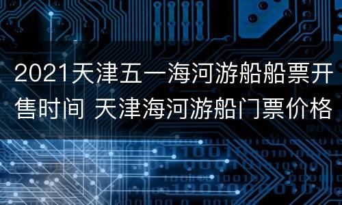 2021天津五一海河游船船票开售时间 天津海河游船门票价格
